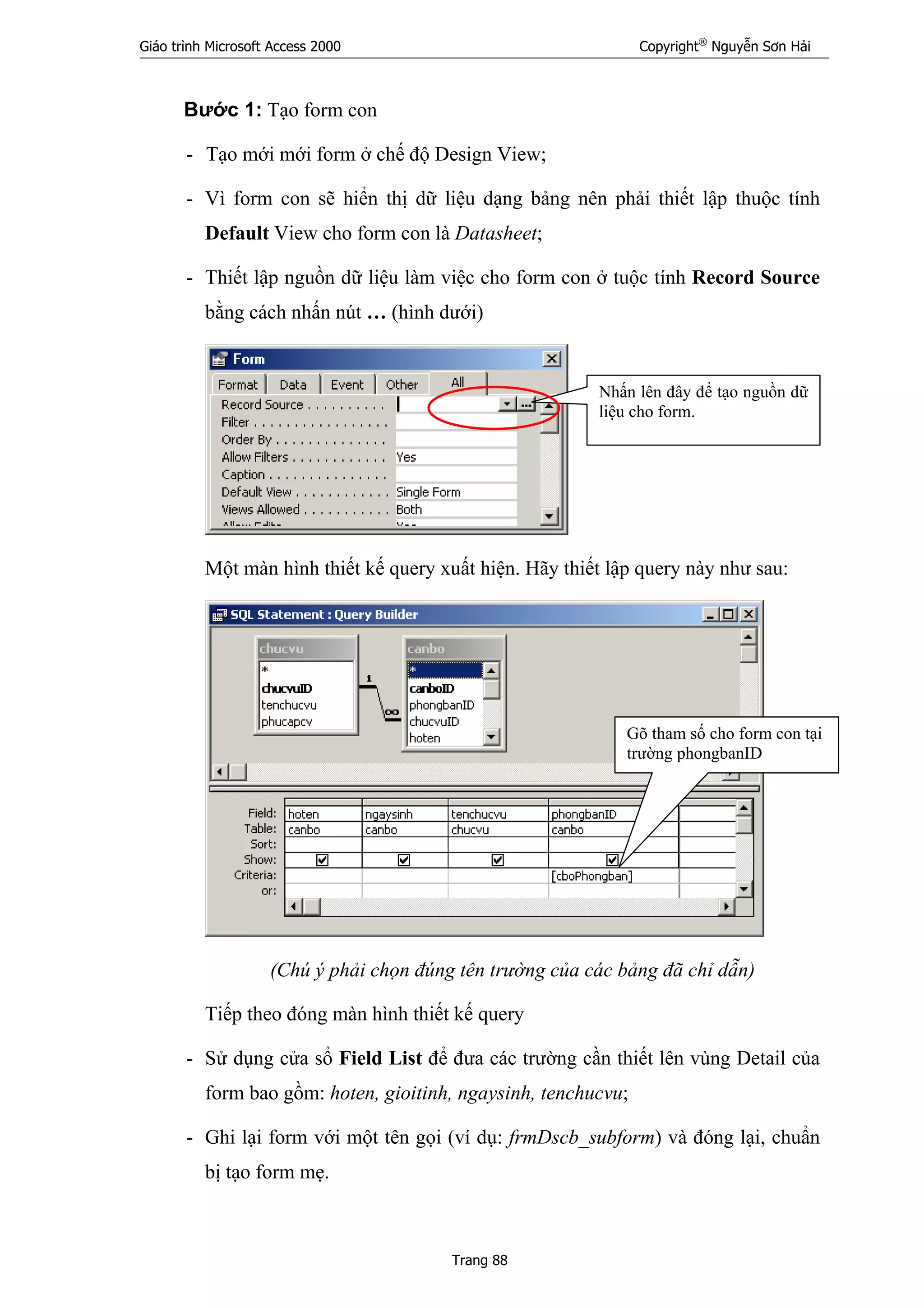 Giáo trình Microsoft Access 2000 Copyright®
Nguyễn Sơn Hải
Trang 88
Bước 1: Tạo form con
- Tạo mới mới form ở chế độ Design View;
- Vì form con sẽ hiển thị dữ liệu dạng bảng nên phải thiết lập thuộc tính
Default View cho form con là Datasheet;
- Thiết lập nguồn dữ liệu làm việc cho form con ở tuộc tính Record Source
bằng cách nhấn nút … (hình dưới)
Một màn hình thiết kế query xuất hiện. Hãy thiết lập query này như sau:
(Chú ý phải chọn đúng tên trường của các bảng đã chỉ dẫn)
Tiếp theo đóng màn hình thiết kế query
- Sử dụng cửa sổ Field List để đưa các trường cần thiết lên vùng Detail của
form bao gồm: hoten, gioitinh, ngaysinh, tenchucvu;
- Ghi lại form với một tên gọi (ví dụ: frmDscb_subform) và đóng lại, chuẩn
bị tạo form mẹ.
Nhấn lên đây để tạo nguồn dữ
liệu cho form.
Gõ tham số cho form con tại
trường phongbanID
 