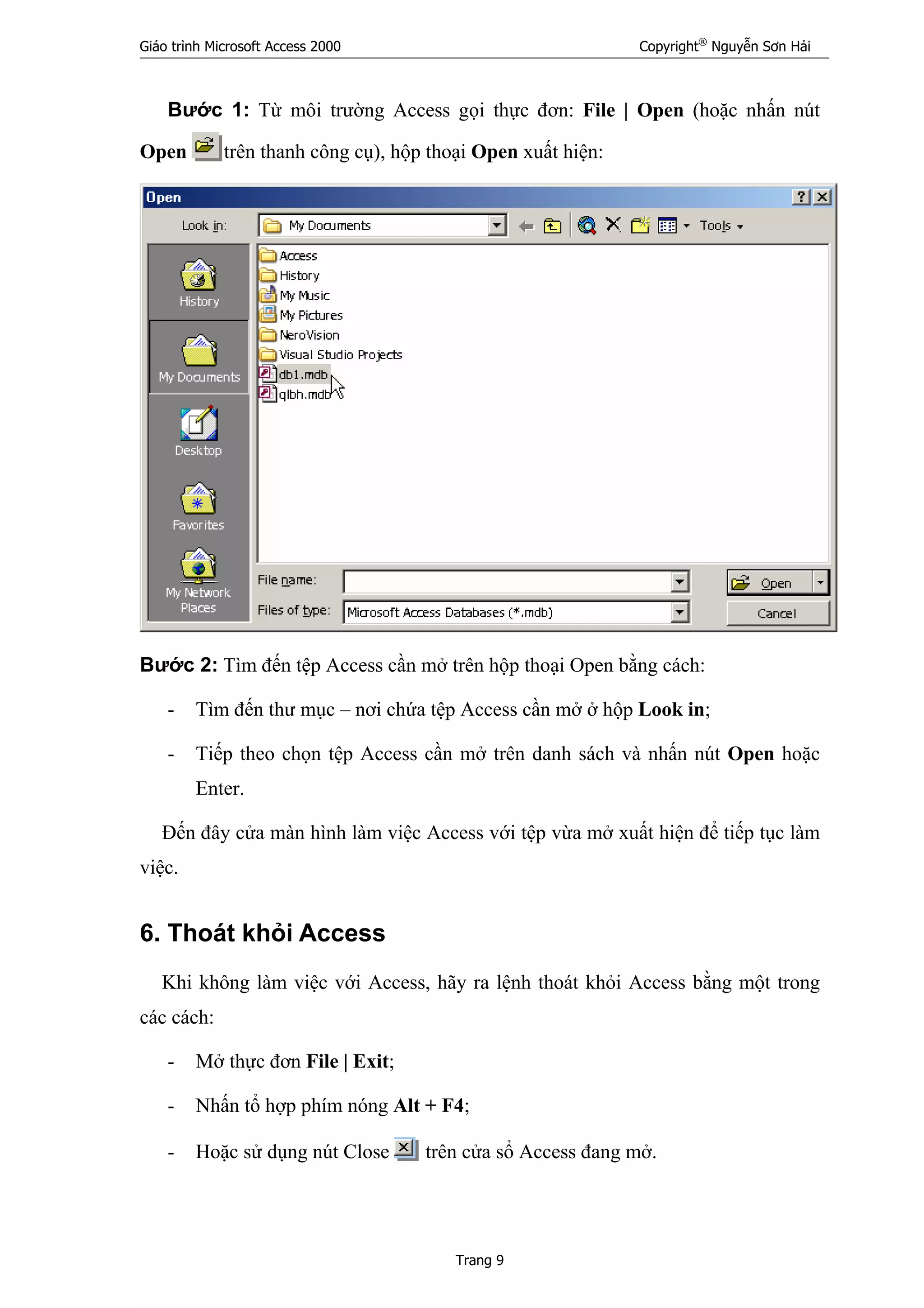 Giáo trình Microsoft Access 2000 Copyright®
Nguyễn Sơn Hải
Trang 9
Bước 1: Từ môi trường Access gọi thực đơn: File | Open (hoặc nhấn nút
Open trên thanh công cụ), hộp thoại Open xuất hiện:
Bước 2: Tìm đến tệp Access cần mở trên hộp thoại Open bằng cách:
- Tìm đến thư mục – nơi chứa tệp Access cần mở ở hộp Look in;
- Tiếp theo chọn tệp Access cần mở trên danh sách và nhấn nút Open hoặc
Enter.
Đến đây cửa màn hình làm việc Access với tệp vừa mở xuất hiện để tiếp tục làm
việc.
6. Thoát khỏi Access
Khi không làm việc với Access, hãy ra lệnh thoát khỏi Access bằng một trong
các cách:
- Mở thực đơn File | Exit;
- Nhấn tổ hợp phím nóng Alt + F4;
- Hoặc sử dụng nút Close trên cửa sổ Access đang mở.
 