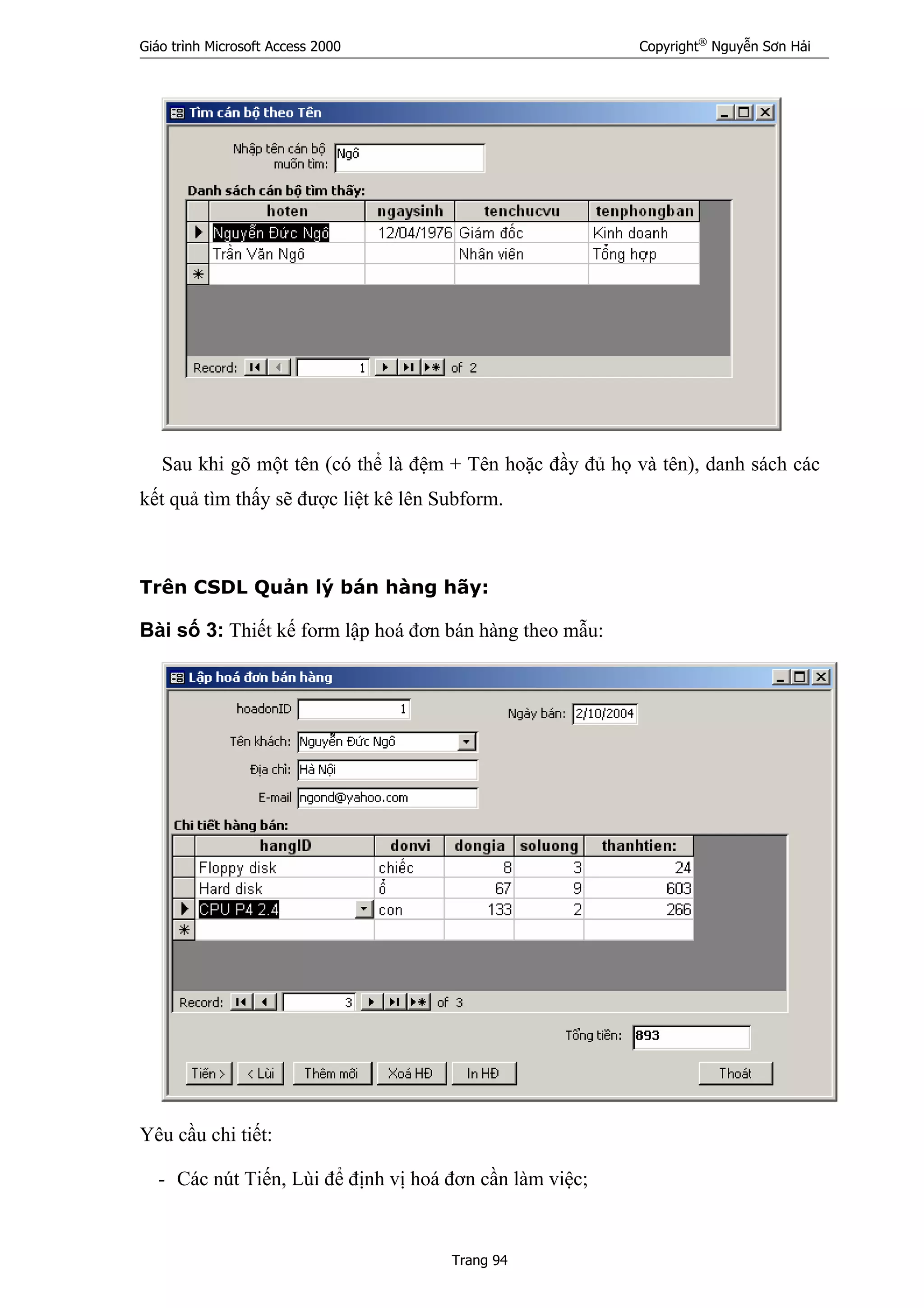 Giáo trình Microsoft Access 2000 Copyright®
Nguyễn Sơn Hải
Trang 94
Sau khi gõ một tên (có thể là đệm + Tên hoặc đầy đủ họ và tên), danh sách các
kết quả tìm thấy sẽ được liệt kê lên Subform.
Trên CSDL Quản lý bán hàng hãy:
Bài số 3: Thiết kế form lập hoá đơn bán hàng theo mẫu:
Yêu cầu chi tiết:
- Các nút Tiến, Lùi để định vị hoá đơn cần làm việc;
 