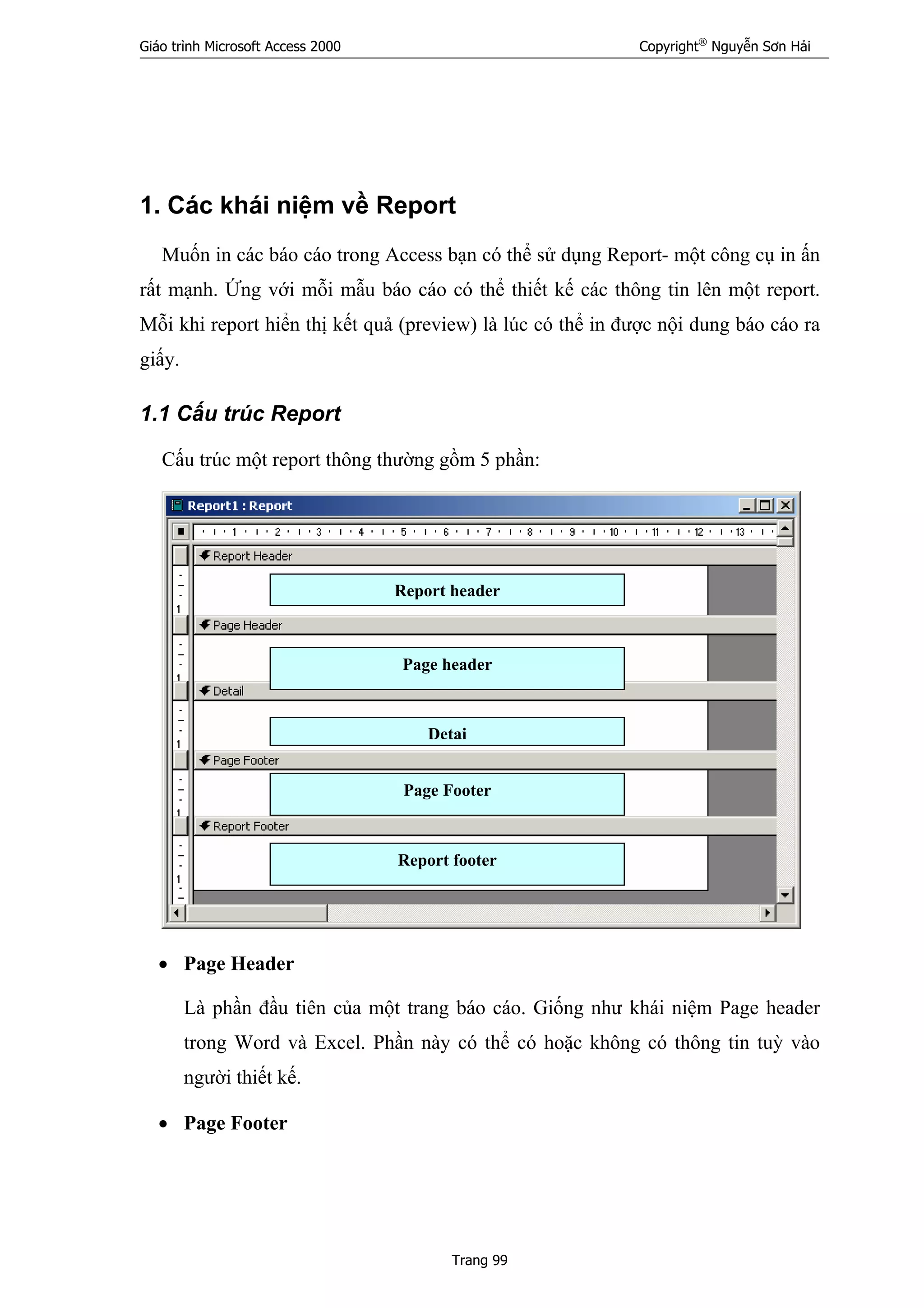 Giáo trình Microsoft Access 2000 Copyright®
Nguyễn Sơn Hải
Trang 99
1. Các khái niệm về Report
Muốn in các báo cáo trong Access bạn có thể sử dụng Report- một công cụ in ấn
rất mạnh. Ứng với mỗi mẫu báo cáo có thể thiết kế các thông tin lên một report.
Mỗi khi report hiển thị kết quả (preview) là lúc có thể in được nội dung báo cáo ra
giấy.
1.1 Cấu trúc Report
Cấu trúc một report thông thường gồm 5 phần:
• Page Header
Là phần đầu tiên của một trang báo cáo. Giống như khái niệm Page header
trong Word và Excel. Phần này có thể có hoặc không có thông tin tuỳ vào
người thiết kế.
• Page Footer
Report header
Detai
Page header
Page Footer
Report footer
 