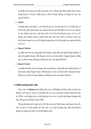 Giáo trình Microsoft Access 2000 Copyright®
Nguyễn Sơn Hải
Trang 100
Là phần cuối cùng của mỗi trang báo cáo. Giống như khái niệm Page footer
trong Word và Excel. Phần này có thể có hoặc không có thông tin tuỳ vào
người thiết kế.
• Detail
Là phần thân của report – nơi hiển thị giá trị các bản ghi sẽ in ra. Phần này có
thể bị thay đổi, phụ thuộc vào nguồn dữ liệu tại thời điểm sẽ in ra của report.
Ví dụ: Danh sách học sinh lớp 10A1 là 45 khi đó Detail report sẽ in ra 45
dòng; nếu chuyển sang in danh sách học sinh lớp 10A2 có 48 học sinh, lúc
này Detail report sẽ in ra 48 dòng (tương ứng với số bản ghi của nguồn dữ liệu
sẽ in ra).
• Report Header
Là phần tiêu đề của trang đầu tiên Report, nằm tiếp theo phần Page header và
nằm trên phần Detail. Mỗi Report sẽ chỉ có nhiều nhất 1 Report header. Phần
này có thể có hoặc không có thông tin tuỳ vào người thiết kế.
• Report Footer
Là phần tiêu đề cuối của trang cuối cùng Report, nằm tiếp theo phần Detail và
phía trước phần Page Footer. Mỗi Report sẽ chỉ có nhiều nhất 1 Report footer.
Phần này có thể có hoặc không có thông tin tuỳ vào người thiết kế.
1.2 Môi trường làm việc
Làm việc với Report gần giống làm việc với Form. Sự khác nhau cơ bản của
Report và Form là: Form có thể hiển thị, tra cứu, cập nhật và điều khiển dữ liệu
từ CSDL; còn Report chỉ có thể lập báo cáo và in ra, đặc biệt Report không làm
thay đổi giá trị dữ liệu trong CSDL.
Thông thường mỗi report sẽ in dữ liệu của một Table hoặc một Query nào đó.
Tức là phải có một nguồn dữ liệu cần in cụ thể (trường hợp đặc biệt Report
không có nguồn dữ liệu sẽ nói đến phần cuối)
 