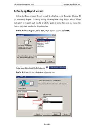 Giáo trình Microsoft Access 2000 Copyright®
Nguyễn Sơn Hải
Trang 101
2. Sử dụng Report wizard
Giống như Form wizard, Report wizard là một công cụ rất đơn giản, dễ dùng để
tạo nhanh một Report. Dưới đây hướng dẫn từng bước dùng Report wizard để tạo
một report in ra danh sách cán bộ từ CSDL Quản lý lương bao gồm các thông tin:
Hoten, ngaysinh, tenchucvu, Tenphongban.
Bước 1: Ở thẻ Reports, nhấn New, chọn Report wizard, nhấn OK:
Hoặc nhấn đúp chuột lên biểu tượng
Bước 2: Chọn dữ liệu cần in trên hộp thoại sau:
 