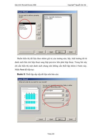 Giáo trình Microsoft Access 2000 Copyright®
Nguyễn Sơn Hải
Trang 103
Muốn hiển thị dữ liệu theo nhóm giá trị của trường nào, hãy Add trường đó từ
danh sách bên trái hộp thoại sang hộp preview bên phải hộp thoại. Trong bài này
chỉ cần hiển thị một danh sách chung nên không cần thiết lập nhóm ở bước này.
Nhấn Next để tiếp tục:
Bước 5: Thiết lập sắp xếp dữ liệu trên báo cáo:
 