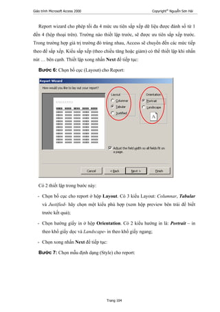 Giáo trình Microsoft Access 2000 Copyright®
Nguyễn Sơn Hải
Trang 104
Report wizard cho phép tối đa 4 mức ưu tiên sắp xếp dữ liệu được đánh số từ 1
đến 4 (hộp thoại trên). Trường nào thiết lập trước, sẽ được ưu tiên sắp xếp trước.
Trong trường hợp giá trị trường đó trùng nhau, Access sẽ chuyển đến các mức tiếp
theo để sắp xếp. Kiểu sắp xếp (theo chiều tăng hoặc giảm) có thể thiết lập khi nhấn
nút … bên cạnh. Thiết lập xong nhấn Next để tiếp tục:
Bước 6: Chọn bố cục (Layout) cho Report:
Có 2 thiết lập trong bước này:
- Chọn bố cục cho report ở hộp Layout. Có 3 kiểu Layout: Columnar, Tabular
và Justified- hãy chọn một kiểu phù hợp (xem hộp preview bên trái để biết
trước kết quả);
- Chọn hướng giấy in ở hộp Orientation. Có 2 kiểu hướng in là: Portrait – in
theo khổ giấy dọc và Landscape- in theo khổ giấy ngang;
- Chọn xong nhấn Next để tiếp tục:
Bước 7: Chọn mẫu định dạng (Style) cho report:
 