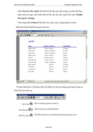 Giáo trình Microsoft Access 2000 Copyright®
Nguyễn Sơn Hải
Trang 106
- Chọn Preview the report để hiển thị dữ liệu của report ngay sau khi kết thúc;
hoặc hiển thị ngay màn hình thiết kế để sửa cấu trúc report khi chọn Modify
the report’s design;
- Cuối cùng nhấn Finish để kết thúc các công việc sử dụng report wizard.
Màn hình hiển thị dữ liệu report như sau:
Từ màn hình này có thể thực hiện rất nhiều các thao tác thông qua thanh công cụ
Print Preview như sau:
Nút Print : Để in nội dung report ra máy in;
Nuít Design : Để mở report ra chế độ thiết kế;
Nút One page : Để hiển thị report ra màn hình trong từng trang báo cáo;
 