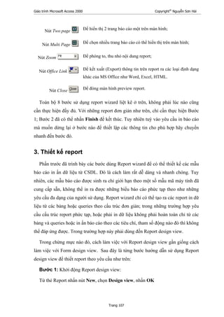 Giáo trình Microsoft Access 2000 Copyright®
Nguyễn Sơn Hải
Trang 107
Nút Two page : Để hiển thị 2 trang báo cáo một trên màn hình;
Nút Multi Page : Để chọn nhiều trang báo cáo có thể hiển thị trên màn hình;
Nút Zoom : Để phóng to, thu nhỏ nội dung report;
Nút Office Link : Để kết xuất (Export) thông tin trên report ra các loại định dạng
khác của MS Office như Word, Excel, HTML.
Nút Close : Để đóng màn hình preview report.
Toàn bộ 8 bước sử dụng report wizard liệt kê ở trên, không phải lúc nào cũng
cần thực hiện đầy đủ. Với những report đơn giản như trên, chỉ cần thực hiện Bước
1; Bước 2 đã có thể nhấn Finish để kết thúc. Tuy nhiên tuỳ vào yêu cầu in báo cáo
mà muốn dừng lại ở bước nào để thiết lập các thông tin cho phù hợp hãy chuyển
nhanh đến bước đó.
3. Thiết kế report
Phần trước đã trình bày các bước dùng Report wizard để có thể thiết kế các mẫu
báo cáo in ấn dữ liệu từ CSDL. Đó là cách làm rất dễ dàng và nhanh chóng. Tuy
nhiên, các mẫu báo cáo được sinh ra chỉ giới hạn theo một số mẫu mã máy tính đã
cung cấp sẵn, không thể in ra được những biểu báo cáo phức tạp theo như những
yêu cầu đa dạng của người sử dụng. Report wizard chỉ có thể tạo ra các report in dữ
liệu từ các bảng hoặc queries theo cấu trúc đơn giản; trong những trường hợp yêu
cầu cấu trúc report phức tạp, hoặc phải in dữ liệu không phải hoàn toàn chỉ từ các
bảng và queries hoặc in ấn báo cáo theo các tiêu chí, tham số động nào đó thì không
thể đáp ứng được. Trong trường hợp này phải dùng đến Report design view.
Trong chừng mực nào đó, cách làm việc với Report design view gần giống cách
làm việc với Form design view. Sau đây là từng bước hướng dẫn sử dụng Report
design view để thiết report theo yêu cầu như trên:
Bước 1: Khởi động Report design view:
Từ thẻ Report nhấn nút New, chọn Design view, nhấn OK
 