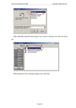 Giáo trình Microsoft Access 2000 Copyright®
Nguyễn Sơn Hải
Trang 108
Hoặc nhấn đúp chuột lên biểu tượng Creat report in Design view trên cửa sổ dự
án:
Môi trường làm việc với Report design view xuất hiện:
 