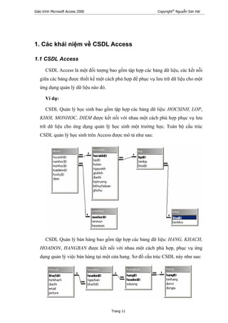 Giáo trình Microsoft Access 2000 Copyright®
Nguyễn Sơn Hải
Trang 11
1. Các khái niệm về CSDL Access
1.1 CSDL Access
CSDL Access là một đối tượng bao gồm tập hợp các bảng dữ liệu, các kết nỗi
giữa các bảng được thiết kế một cách phù hợp để phục vụ lưu trữ dữ liệu cho một
ứng dụng quản lý dữ liệu nào đó.
Ví dụ:
CSDL Quản lý học sinh bao gồm tập hợp các bảng dữ liệu: HOCSINH, LOP,
KHOI, MONHOC, DIEM được kết nối với nhau một cách phù hợp phục vụ lưu
trữ dữ liệu cho ứng dụng quản lý học sinh một trường học. Toàn bộ cấu trúc
CSDL quản lý học sinh trên Access được mô tả như sau:
CSDL Quản lý bán hàng bao gồm tập hợp các bảng dữ liệu: HANG, KHACH,
HOADON, HANGBAN được kết nối với nhau một cách phù hợp, phục vụ ứng
dụng quản lý việc bán hàng tại một cửa hang. Sơ đồ cấu trúc CSDL này như sau:
 