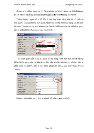 Giáo trình Microsoft Access 2000 Copyright®
Nguyễn Sơn Hải
Trang 110
Report sẽ in những thông tin gì? Phạm vi như thế nào? Là các câu hỏi phải được
trả lời ở bước này bằng cách thiết lập thuộc tính Record Source cho report.
Thông thường, report sẽ in dữ liệu từ một hay nhiều bảng hoặc từ kết quả của
một query, tổng quát là từ một query. Query đó có thể được xây dựng sẵn từ danh
sách các Queries của dự án (chứa trên thẻ Queries)- khi đó bước này chỉ chọn query
cần in tại thuộc tính Record Source của report:
Tuy nhiên query cần in có thể được tạo ra trong chính bản thân report (không
hiển thị tên query trên thẻ Queries)- điều này nên làm vì như vậy sẽ đảm bảo sự
chắc chắn của report. Khi đó hãy nhấn chuột lên nút … của thuộc tính Record
Source:
Một cửa sổ thiết kế query làm nguồn dữ liệu cho report xuất hiện:
 
