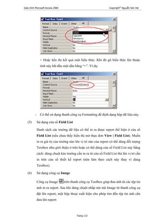Giáo trình Microsoft Access 2000 Copyright®
Nguyễn Sơn Hải
Trang 113
+ Hoặc hển thị kết quả một biểu thức. Khi đó gõ biểu thức lên thuộc
tính này bắt đầu một dấu bằng “=”. Ví dụ:
- Có thể sử dụng thanh công cụ Formatting để định dạng hộp dữ liệu này.
(5) Sử dụng cửa sổ Field List
Danh sách các trường dữ liệu có thể in ra được report thể hiện ở cửa sổ
Field List (nếu chưa thấy hiển thị mở thực đơn View | Field List). Muốn
in ra giá trị của trường nào lên vị trí nào của report có thể dùng đối tượng
Textbox như giới thiệu ở trên hoặc có thể dùng cửa sổ Field List này bằng
cách: dùng chuột kéo trường cần in ra từ cửa sổ Field List thả lên vị trí cần
in trên cửa sổ thiết kế report (nên làm theo cách này thay vì dùng
Textbox).
(6) Sử dụng công cụ Image
Công cụ Image trên thanh công cụ Toolbox giúp đưa ảnh từ các tệp tin
ảnh in ra report. Sau khi dùng chuột nhấp nút nút Image từ thanh công cụ
đặt lên report, một hộp thoại xuất hiện cho phép tìm đến tệp tin ảnh cần
đưa lên report:
 