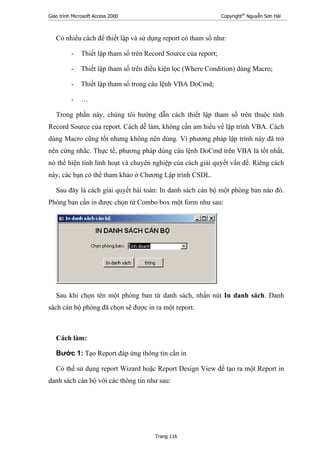 Giáo trình Microsoft Access 2000 Copyright®
Nguyễn Sơn Hải
Trang 116
Có nhiều cách để thiết lập và sử dụng report có tham số như:
- Thiết lập tham số trên Record Source của report;
- Thiết lập tham số trên điều kiện lọc (Where Condition) dùng Macro;
- Thiết lập tham số trong câu lệnh VBA DoCmd;
- …
Trong phần này, chúng tôi hướng dẫn cách thiết lập tham số trên thuộc tính
Record Source của report. Cách dễ làm, không cần am hiểu về lập trình VBA. Cách
dùng Macro cũng tốt nhưng không nên dùng. Vì phương pháp lập trình này đã trở
nên cứng nhắc. Thực tế, phương pháp dùng câu lệnh DoCmd trên VBA là tốt nhất,
nó thể hiện tính linh hoạt và chuyên nghiệp của cách giải quyết vấn đề. Riêng cách
này, các bạn có thể tham khảo ở Chương Lập trình CSDL.
Sau đây là cách giải quyết bài toán: In danh sách cán bộ một phòng ban nào đó.
Phòng ban cần in được chọn từ Combo box một form như sau:
Sau khi chọn tên một phòng ban từ danh sách, nhấn nút In danh sách. Danh
sách cán bộ phòng đã chọn sẽ được in ra một report.
Cách làm:
Bước 1: Tạo Report đáp ứng thông tin cần in
Có thể sử dụng report Wizard hoặc Report Design View để tạo ra một Report in
danh sách cán bộ với các thông tin như sau:
 