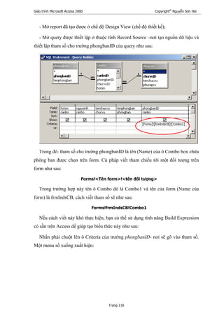 Giáo trình Microsoft Access 2000 Copyright®
Nguyễn Sơn Hải
Trang 118
- Mở report đã tạo được ở chế độ Design View (chế độ thiết kế);
- Mở query được thiết lập ở thuộc tính Record Source –nơi tạo nguồn dữ liệu và
thiết lập tham số cho trường phongbanID của query như sau:
Trong đó: tham số cho trường phongbanID là tên (Name) của ô Combo box chứa
phòng ban được chọn trên form. Cú pháp viết tham chiếu tới một đối tượng trên
form như sau:
Forms!<Tên form>!<tên đối tượng>
Trong trường hợp này tên ô Combo đó là Combo1 và tên của form (Name của
form) là frmIndsCB, cách viết tham số sẽ như sau:
Forms!frmIndsCB!Combo1
Nếu cách viết này khó thực hiện, bạn có thể sử dụng tính năng Build Expression
có sẵn trên Access để giúp tạo biểu thức này như sau:
Nhấn phải chuột lên ô Criteria của trường phongbanID- nơi sẽ gõ vào tham số.
Một menu sổ xuống xuất hiện:
 