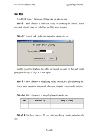 Giáo trình Microsoft Access 2000 Copyright®
Nguyễn Sơn Hải
Trang 121
Bài tập
Trên CSDL Quản lý lương cán bộ thực hiện các yêu cầu sau:
Bài số 1: Thiết kế report in danh sách cán bộ với các thông tin: canboID, hoten,
ngaysinh, gioitinh (phải ghi rõ là Nam hay Nữ), tencv, tenpban.
Bài số 2: In danh sách cán bộ một phòng ban nào đó như sau:
Sau khi chọn tên một phòng ban, nhấn nút In danh sách cán bộ. đan sách cán bộ
phòng ban đã chọn sẽ được in ra một report.
Bài số 3: Thiết kế report in bảng lương cán bộ cơ quan, bao gồm các thông tin:
Hoten, tencv, ngaysinh, luongchinh, phucapcv, dangphi, congdoanphi, thuclinh
Bài số 4: Thiết kế query in ra bảng tổng hợp cán bộ như sau:
STT Tên chức vụ Tổng số cán bộ
Bài số 5: Tạo form và report để xem và in bảng lương của các phòng ban như
sau:
 