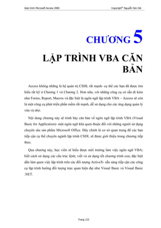 Giáo trình Microsoft Access 2000 Copyright®
Nguyễn Sơn Hải
Trang 123
CHƯƠNG 5
LẬP TRÌNH VBA CĂN
BẢN
Access không những là hệ quản trị CSDL rất mạnh- cụ thể các bạn đã được tìm
hiểu rất kỹ ở Chương 1 và Chương 2. Hơn nữa, với những công cụ có sẵn đi kèm
như Forms, Report, Macros và đặc biệt là ngôn ngữ lập trình VBA – Access sẽ còn
là một công cụ phát triển phần mềm rất mạnh, dễ sử dụng cho các ứng dụng quản lý
vừa và nhỏ.
Nội dung chương này sẽ trình bày căn bản về ngôn ngữ lập trình VBA (Visual
Basic for Application)- một ngôn ngữ khá quen thuộc đối với những người sử dụng
chuyên sâu sản phẩm Microsoft Office. Đây chính là cơ sở quan trọng để các bạn
tiếp cận cụ thể chuyên ngành lập trình CSDL sẽ được giới thiệu trong chương tiếp
theo.
Qua chương này, học viên sẽ hiểu được môi trường làm việc ngôn ngữ VBA;
biết cách sử dụng các cấu trúc lệnh; viết và sử dụng tốt chương trình con; đặc biệt
dần làm quen việc lập trình trên các đối tượng ActiveX- sẵn sàng tiếp cận các công
cụ lập trình hướng đối tượng trực quan hiện đại như Visual Basic và Visual Basic
.NET.
 