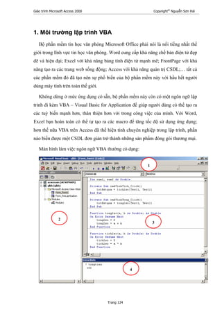 Giáo trình Microsoft Access 2000 Copyright®
Nguyễn Sơn Hải
Trang 124
1. Môi trường lập trình VBA
Bộ phần mềm tin học văn phòng Microsoft Office phải nói là nổi tiếng nhất thế
giới trong lĩnh vực tin học văn phòng. Word cung cấp khả năng chế bản điện tử đẹp
đẽ và hiện đại; Excel với khả năng bảng tính điện tử mạnh mẽ; FrontPage với khả
năng tạo ra các trang web sống động; Access với khả năng quản trị CSDL;… tất cả
các phần mềm đó đã tạo nên sự phổ biến của bộ phần mềm này với hầu hết người
dùng máy tính trên toàn thế giới.
Không dừng ở mức ứng dụng có sẵn, bộ phần mềm này còn có một ngôn ngữ lập
trình đi kèm VBA – Visual Basic for Application để giúp người dùng có thể tạo ra
các tuỳ biến mạnh hơn, thân thiện hơn với trong công việc của mình. Với Word,
Excel bạn hoàn toàn có thể tự tạo ra các macro để tăng tốc độ sử dụng ứng dụng;
hơn thế nữa VBA trên Access đã thể hiện tính chuyên nghiệp trong lập trình, phần
nào biến được một CSDL đơn giản trở thành những sản phẩm đóng gói thương mại.
Màn hình làm việc ngôn ngữ VBA thường có dạng:
1
2
3
4
 