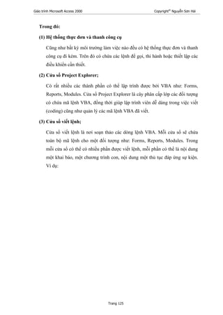 Giáo trình Microsoft Access 2000 Copyright®
Nguyễn Sơn Hải
Trang 125
Trong đó:
(1) Hệ thống thực đơn và thanh công cụ
Cũng như bất kỳ môi trường làm việc nào đều có hệ thống thực đơn và thanh
công cụ đi kèm. Trên đó có chứa các lệnh để gọi, thi hành hoặc thiết lập các
điều khiển cần thiết.
(2) Cửa sổ Project Explorer;
Có rất nhiều các thành phần có thể lập trình được bởi VBA như: Forms,
Reports, Modules. Cửa sổ Project Explorer là cây phân cấp lớp các đối tượng
có chứa mã lệnh VBA, đồng thời giúp lập trình viên dễ dàng trong việc viết
(coding) cũng như quản lý các mã lệnh VBA đã viết.
(3) Cửa sổ viết lệnh;
Cửa sổ viết lệnh là nơi soạn thảo các dòng lệnh VBA. Mỗi cửa sổ sẽ chứa
toàn bộ mã lệnh cho một đối tượng như: Forms, Reports, Modules. Trong
mỗi cửa sổ có thể có nhiều phần được viết lệnh, mỗi phần có thể là nội dung
một khai báo, một chương trình con, nội dung một thủ tục đáp ứng sự kiện.
Ví dụ:
 