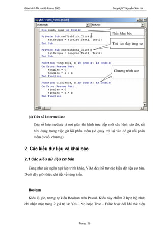 Giáo trình Microsoft Access 2000 Copyright®
Nguyễn Sơn Hải
Trang 126
(4) Cửa sổ Intermediate
Cửa sổ Intermediate là nơi giúp thi hành trực tiếp một câu lệnh nào đó, rất
hữu dụng trong việc gỡ lỗi phần mềm (sẽ quay trở lại vấn đề gỡ rối phần
mềm ở cuối chương)
2. Các kiểu dữ liệu và khai báo
2.1 Các kiểu dữ liệu cơ bản
Cũng như các ngôn ngữ lập trình khác, VBA đều hỗ trợ các kiểu dữ liệu cơ bản.
Dưới đây giới thiệu chi tiết về từng kiểu.
Boolean
Kiểu lô gíc, tương tự kiểu Boolean trên Pascal. Kiểu này chiếm 2 byte bộ nhớ;
chỉ nhận một trong 2 giá trị là: Yes – No hoặc True – False hoặc đôi khi thể hiện
Phần khai báo
Thủ tục đáp ứng sự
Chương trình con
 