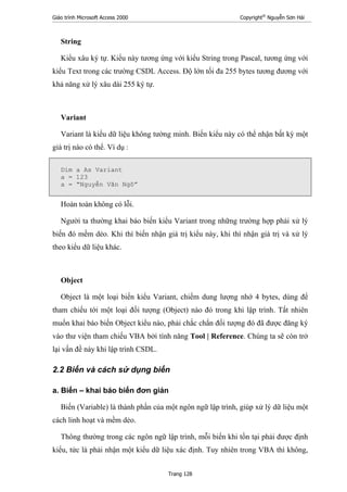 Giáo trình Microsoft Access 2000 Copyright®
Nguyễn Sơn Hải
Trang 128
String
Kiểu xâu ký tự. Kiểu này tương ứng với kiểu String trong Pascal, tương ứng với
kiểu Text trong các trường CSDL Access. Độ lớn tối đa 255 bytes tương đương với
khả năng xử lý xâu dài 255 ký tự.
Variant
Variant là kiểu dữ liệu không tường minh. Biến kiểu này có thể nhận bất kỳ một
giá trị nào có thể. Ví dụ :
Dim a As Variant
a = 123
a = “Nguyễn Văn Ngô”
Hoàn toàn không có lỗi.
Người ta thường khai báo biến kiểu Variant trong những trường hợp phải xử lý
biến đó mềm dẻo. Khi thì biến nhận giá trị kiểu này, khi thì nhận giá trị và xử lý
theo kiểu dữ liệu khác.
Object
Object là một loại biến kiểu Variant, chiếm dung lượng nhớ 4 bytes, dùng để
tham chiếu tới một loại đối tượng (Object) nào đó trong khi lập trình. Tất nhiên
muốn khai báo biến Object kiểu nào, phải chắc chắn đối tượng đó đã được đăng ký
vào thư viện tham chiếu VBA bởi tính năng Tool | Reference. Chúng ta sẽ còn trở
lại vấn đề này khi lập trình CSDL.
2.2 Biến và cách sử dụng biến
a. Biến – khai báo biến đơn giản
Biến (Variable) là thành phần của một ngôn ngữ lập trình, giúp xử lý dữ liệu một
cách linh hoạt và mềm dẻo.
Thông thường trong các ngôn ngữ lập trình, mỗi biến khi tồn tại phải được định
kiểu, tức là phải nhận một kiểu dữ liệu xác định. Tuy nhiên trong VBA thì không,
 