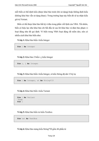Giáo trình Microsoft Access 2000 Copyright®
Nguyễn Sơn Hải
Trang 129
mỗi biến có thể định kiểu (được khai báo trước khi sử dụng) hoặc không định kiểu
(không khai báo vẫn sử dụng được). Trong trường hợp này biến đó sẽ tự nhận kiểu
giá trị Variant.
Biến có thể được khai báo bất kỳ ở đâu trong phần viết lệnh của VBA. Tất nhiên,
biến có hiệu lực như khai báo chỉ bắt đầu từ sau lời khai báo và đảm bảo phạm vi
hoạt động như đã qui định. Vì biến trong VBA hoạt động rất mềm dẻo, nên có
nhiều cách khai báo biến như:
Ví dụ 1: Khai báo biến i kiểu Integer
Dim i As Integer
Ví dụ 2: Khai báo 2 biến i, j kiểu Integer
Dim i, j As Integer
Ví dụ 3: Khai báo biến i kiểu Integer, st kiểu String độ dài 15 ký tự
Dim i As Integer, st As String*15
Ví dụ 4: Khai báo biến i kiểu Variant
Dim i As Variant
‘hoặc
Dim i
Ví dụ 5: Khai báo biến txt kiểu Textbox
Dim txt As TextBox
Ví dụ 6: Khai báo mảng kiểu String*30 gồm 46 phần tử
 