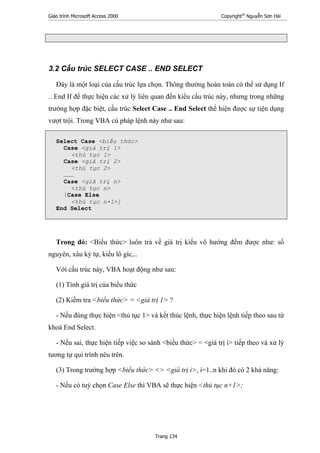 Giáo trình Microsoft Access 2000 Copyright®
Nguyễn Sơn Hải
Trang 134
3.2 Cấu trúc SELECT CASE .. END SELECT
Đây là một loại của cấu trúc lựa chọn. Thông thường hoàn toàn có thể sử dụng If
.. End If để thực hiện các xử lý liên quan đến kiểu cấu trúc này, nhưng trong những
trường hợp đặc biệt, cấu trúc Select Case .. End Select thể hiện được sự tiện dụng
vượt trội. Trong VBA cú pháp lệnh này như sau:
Select Case <biểu thức>
Case <giá trị 1>
<thủ tục 1>
Case <giá trị 2>
<thủ tục 2>
………
Case <giá trị n>
<thủ tục n>
[Case Else
<thủ tục n+1>]
End Select
Trong đó: <Biểu thức> luôn trả về giá trị kiểu vô hướng đếm được như: số
nguyên, xâu ký tự, kiểu lô gíc,..
Với cấu trúc này, VBA hoạt động như sau:
(1) Tính giá trị của biểu thức
(2) Kiểm tra <biểu thức> = <giá trị 1> ?
- Nếu đúng thực hiện <thủ tục 1> và kết thúc lệnh, thực hiện lệnh tiếp theo sau từ
khoá End Select.
- Nếu sai, thực hiện tiếp việc so sánh <biểu thức> = <giá trị i> tiếp theo và xử lý
tương tự qui trình nêu trên.
(3) Trong trường hợp <biểu thức> <> <giá trị i>, i=1..n khi đó có 2 khả năng:
- Nếu có tuỳ chọn Case Else thì VBA sẽ thực hiện <thủ tục n+1>;
 