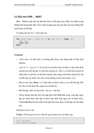 Giáo trình Microsoft Access 2000 Copyright®
Nguyễn Sơn Hải
Trang 137
3.3 Cấu trúc FOR … NEXT
For… Next là một cấu trúc lặp biết trước số lần lặp trong VBA, tuy nhiên trong
những tình huống đặc biệt, vẫn có thể sử dụng cấu trúc này như cấu trúc không biết
trước được số lần lặp.
Cú pháp cấu trúc For…Next như sau:
For <biến chạy> = <giá trị 1> To <giá trị 2> [Step <n>]
<thủ tục>
[Exit For]
Next
Trong đó:
- <biến chạy> là biến kiểu vô hướng đếm được, hay dùng nhất là biến kiểu
nguyên;
- <giá trị 1>, <giá trị 2> là các giá trị mà biến chạy sẽ nhận và thực hiện dịch
chuyển sau mỗi lần lặp. Có thể dịch chuyển đi 1 đơn vị, có thể dịch chuyển đi
nhiều đơn vị một lần, có thể dịch chuyển tiến, cũng có thể dịch chuyển lùi- tất
cả điều này tuỳ thuộc vào việc có hay không có tuỳ chọn [Step <n>];
- Nếu có tuỳ chọn [Step <n>] biến chạy sẽ dịch n đơn vị sau mỗi lần lặp. Khi
đó, nếu n>0 dẽ dịch tiến, ngược lại sẽ dịch lùi;
- Mỗi lần lặp, VBA sẽ thực hiện <thủ tục> một lần;
- Trong trường hợp đặc biệt nếu gặp phải lệnh Exit For trong vòng lặp, ngay
lập tức thoát khỏi lệnh lặp và thực hiện lệnh tiếp ngay sau từ khoá Next.
Chính Exit For đã làm mất đi tính lặp biết trước được số lần lặp của loại lệnh
này.
Tiếp theo là các ví dụ:
Ví dụ 1: Tính tổng các số từ 1 đến 50, giá trị được lưu vào biến tong.
Dim i As Byte
Dim tong As Integer
 