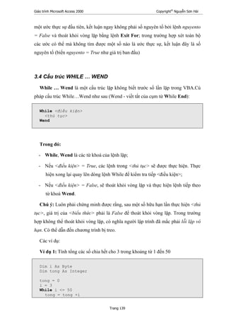 Giáo trình Microsoft Access 2000 Copyright®
Nguyễn Sơn Hải
Trang 139
một ước thực sự đầu tiên, kết luận ngay không phải số nguyên tố bởi lệnh nguyento
= False và thoát khỏi vòng lặp bằng lệnh Exit For; trong trường hợp xét toàn bộ
các ước có thể mà không tìm được một số nào là ước thực sự, kết luận đây là số
nguyên tố (biến nguyento = True như giá trị ban đầu)
3.4 Cấu trúc WHILE … WEND
While … Wend là một cấu trúc lặp không biết trước số lần lặp trong VBA.Cú
pháp cấu trúc While…Wend như sau (Wend - viết tắt của cụm từ While End):
While <điều kiện>
<thủ tục>
Wend
Trong đó:
- While, Wend là các từ khoá của lệnh lặp;
- Nếu <điều kiện> = True, các lệnh trong <thủ tục> sẽ được thực hiện. Thực
hiện xong lại quay lên dòng lệnh While để kiểm tra tiếp <điều kiện>;
- Nếu <điều kiện> = False, sẽ thoát khỏi vòng lặp và thực hiện lệnh tiếp theo
từ khoá Wend.
Chú ý: Luôn phải chứng minh được rằng, sau một số hữu hạn lần thực hiện <thủ
tục>, giá trị của <biểu thức> phải là False để thoát khỏi vòng lặp. Trong trường
hợp không thể thoát khỏi vòng lặp, có nghĩa người lập trình đã mắc phải lỗi lặp vô
hạn. Có thể dẫn đến chương trình bị treo.
Các ví dụ:
Ví dụ 1: Tính tổng các số chia hết cho 3 trong khoảng từ 1 đến 50
Dim i As Byte
Dim tong As Integer
tong = 0
i = 3
While i <= 50
tong = tong +i
 