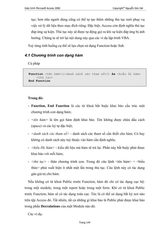 Giáo trình Microsoft Access 2000 Copyright®
Nguyễn Sơn Hải
Trang 144
tục; hơn nữa người dùng cũng có thể tự tạo thêm những thủ tục mới phục vụ
việc xử lý dữ liệu theo mục đích riêng. Đặc biệt, Access còn định nghĩa thủ tục
đáp ứng sự kiện. Thủ tục này sẽ được tự động gọi ra khi sự kiện đáp ứng bị ảnh
hưởng. Chúng ta sẽ trở lại nội dung này qua các ví dụ lập trình VBA.
Tuỳ từng tính huống cụ thể sẽ lựa chọn sử dụng Function hoặc Sub.
4.1 Chương trình con dạng hàm
Cú pháp
Function <tên hàm>([<danh sách các tham số>]) As <kiểu DL hàm>
<thủ tục>
End Function
Trong đó:
- Function, End Function là các từ khoá bắt buộc khai báo cấu trúc một
chương trình con dạng hàm;
- <tên hàm> là tên gọi hàm định khai báo. Tên không được chứa dấu cách
(space) và các ký tự đặc biệt;
- <danh sách các tham số> - danh sách các tham số cần thiết cho hàm. Có hay
không có danh sách này tuỳ thuộc vào hàm cần định nghĩa;
- <kiểu DL hàm> - kiểu dữ liệu mà hàm sẽ trả lại. Phần này bắt buộc phải được
khai báo với mỗi hàm;
- <thủ tục> - thân chương trình con. Trong đó câu lệnh <tên hàm> = <biểu
thức> phải xuất hiện ít nhất một lần trong thủ tục. Câu lệnh này có tác dụng
gán giá trị cho hàm.
Nếu không có từ khoá Public trước Function, hàm đó chỉ có tác dụng cục bộ:
trong một module, trong một report hoặc trong một form. Khi có từ khoá Public
trước Function, hàm sẽ có tác dụng toàn cục. Tức là có thể sử dụng bất kỳ nơi nào
trên tệp Access đó. Tất nhiên, tất cả những gì khai báo là Public phải được khai báo
trong phần Decralations của một Module nào đó.
Các ví dụ:
 
