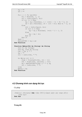 Giáo trình Microsoft Access 2000 Copyright®
Nguyễn Sơn Hải
Trang 148
kq = ""
xd = ""
For i = 1 To Len(Ckt)
kti = Mid(Ckt, i, 1)
vt1 = InStr(Cgoc1, kti)
If vt1 <> 0 Then
kq = kq & Mid(Cma1, 1 + ((vt1 - 1)  6) * 2, 2)
xd = xd & Mid(Cma1, 25 + ((4 + vt1) Mod 6) * 2, 2)
Else
vt2 = InStr(Cgoc2, kti)
If vt2 <> 0 Then
kq = kq & Mid(Cma2, (vt2) * 2 - 1, 2)
Else
kq = kq + kti
End If
End If
Next i
MahoaTCVN3 = kq & xd
End Function
Function Mahoa(Ckt As String) As String
Dim vt1 As Integer
Dim kq, Ctam As String
Ckt = Ckt & " "
kq = ""
vt1 = InStr(Ckt, " ")
Do While vt1 <> 0
Ctam = Trim(Left(Ckt, vt1 - 1))
Ckt = Right(Ckt, Len(Ckt) - vt1)
kq = MahoaTCVN3(Ctam) & " " & kq
vt1 = InStr(Ckt, " ")
Loop
Mahoa = kq
End Function
4.2 Chương trình con dạng thủ tục
Cú pháp
[Public] [Private] Sub <tên CTC>([<danh sách các tham số>])
<thủ tục>
End Sub
Trong đó:
 