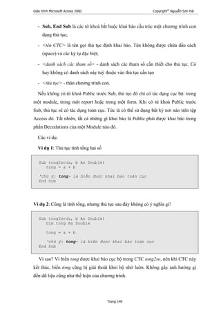 Giáo trình Microsoft Access 2000 Copyright®
Nguyễn Sơn Hải
Trang 149
- Sub, End Sub là các từ khoá bắt buộc khai báo cấu trúc một chương trình con
dạng thủ tục;
- <tên CTC> là tên gọi thủ tục định khai báo. Tên không được chứa dấu cách
(space) và các ký tự đặc biệt;
- <danh sách các tham số> - danh sách các tham số cần thiết cho thủ tục. Có
hay không có danh sách này tuỳ thuộc vào thủ tục cần tạo
- <thủ tục> - thân chương trình con.
Nếu không có từ khoá Public trước Sub, thủ tục đó chỉ có tác dụng cục bộ: trong
một module, trong một report hoặc trong một form. Khi có từ khoá Public trước
Sub, thủ tục sẽ có tác dụng toàn cục. Tức là có thể sử dụng bất kỳ nơi nào trên tệp
Access đó. Tất nhiên, tất cả những gì khai báo là Public phải được khai báo trong
phần Decralations của một Module nào đó.
Các ví dụ:
Ví dụ 1: Thủ tục tính tổng hai số
Sub tong2so(a, b As Double)
tong = a + b
‘chú ý: tong- là biến được khai báo toàn cục
End Sub
Ví dụ 2: Cũng là tính tổng, nhưng thủ tục sau đây không có ý nghĩa gì!
Sub tong2so(a, b As Double)
Dim tong As Double
tong = a + b
‘chú ý: tong- là biến được khai báo toàn cục
End Sub
Vì sao? Vì biến tong được khai báo cục bộ trong CTC tong2so, nên khi CTC này
kết thúc, biến tong cũng bị giải thoát khỏi bộ nhớ luôn. Không gây ảnh hưởng gì
đến dữ liệu cũng như thể hiện của chương trình.
 