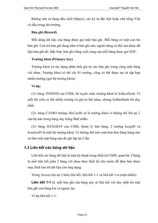Giáo trình Microsoft Access 2000 Copyright®
Nguyễn Sơn Hải
Trang 15
Không nên sử dụng dấu cách (Space), các ký tự đặc biệt hoặc chữ tiếng Việt
có dấu trong tên trường.
Bản ghi (Record)
Mỗi dòng dữ liệu của bảng được gọi một bản ghi. Mỗi bảng có một con trỏ
bản ghi. Con trỏ bản ghi đang nằm ở bản ghi nào, người dùng có thể sửa được dữ
liệu bản ghi đó. Đặc biệt, bản ghi trắng cuối cùng của mỗi bảng được gọi EOF.
Trường khoá (Primary key)
Trường khoá có tác dụng phân biệt giá trị các bản ghi trong cùng một bảng
với nhau. Trường khoá có thể chỉ 01 trường, cũng có thể được tạo từ tập hợp
nhiều trường (gọi bộ trường khoá).
Ví dụ:
(1)- bảng THISINH của CSDL thi tuyển sinh, trường khoá là SoBaoDanh. Vì
mỗi thí sinh có thể nhiều trường có giá trị hệt nhau, nhưng SoBaoDanh thì duy
nhất.
(2)- bảng CANBO trường MaCanBo sẽ là trường khóa vì không thể tồn tại 2
cán bộ nào trong bảng này trùng MaCanBo
(3)- bảng HANGBAN của CSDL Quản lý bán hàng, 2 trường hangID và
hoadonID là một bộ trường khoá. Vì không thể trên một hoá đơn bảng hàng nào
có bản một mặt hàng nào đó ghi lặp lại 2 lần.
1.3 Liên kết các bảng dữ liệu
Liên kết các bảng dữ liệu là một kỹ thuật trong thiết kế CSDL quan hệ. Chúng
là mối liên kết giữa 2 bảng với nhau theo thiết kế cho trước để đảm bảo được
mục đích lưu trữ dữ liệu cho ứng dụng.
Trong Access tồn tại 2 kiểu liên kết: liên kết 1-1 và liên kết 1-n (một-nhiều)
Liên kết 1-1 là: mỗi bản ghi của bảng này sẽ liên kết với duy nhất tới một
bản ghi của bảng kia và ngược lại;
Ví dụ liên kết 1-1:
 
