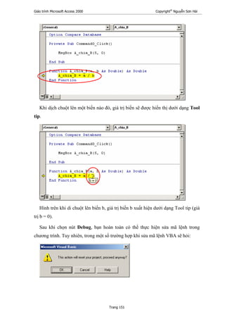 Giáo trình Microsoft Access 2000 Copyright®
Nguyễn Sơn Hải
Trang 151
Khi dịch chuột lên một biến nào đó, giá trị biến sẽ được hiển thị dưới dạng Tool
tip.
Hình trên khi di chuột lên biến b, giá trị biến b xuất hiện dưới dạng Tool tip (giá
trị b = 0).
Sau khi chọn nút Debug, bạn hoàn toàn có thể thực hiện sửa mã lệnh trong
chương trình. Tuy nhiên, trong một số trường hợp khi sửa mã lệnh VBA sẽ hỏi:
 
