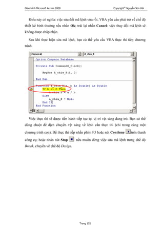 Giáo trình Microsoft Access 2000 Copyright®
Nguyễn Sơn Hải
Trang 152
Điều này có nghĩa: việc sửa đổi mã lệnh vừa rồi, VBA yêu cầu phải trở về chế độ
thiết kế bình thường nếu nhấn Ok; trái lại nhấn Cancel- việc thay đổi mã lệnh sẽ
không được chấp nhận.
Sau khi thực hiện sửa mã lệnh, bạn có thể yêu cầu VBA thực thi tiếp chương
trình.
Việc thực thi sẽ được tiến hành tiếp tục tại vị trí vệt sáng đang trỏ. Bạn có thể
dùng chuột để dịch chuyển vệt sáng về lệnh cần thực thi (chỉ trong cùng một
chương trình con). Để thực thi tiếp nhấn phím F5 hoặc nút Continue trên thanh
công cụ; hoặc nhấn nút Stop nếu muốn dừng việc sửa mã lệnh trong chế độ
Break, chuyển về chế độ Design.
 