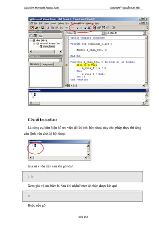 Giáo trình Microsoft Access 2000 Copyright®
Nguyễn Sơn Hải
Trang 153
Cửa sổ Immediate
Là công cụ hữu hiệu hỗ trợ việc dò lỗi bởi: hộp thoại này cho phép thực thi từng
câu lệnh trên chế độ hội thoại.
Giả sử ví dụ trên sau khi gõ lệnh:
? b
Xem giá trị của biến b. Sau khi nhấn Enter sẽ nhận được kết quả
0
Hoặc nếu gõ:
 