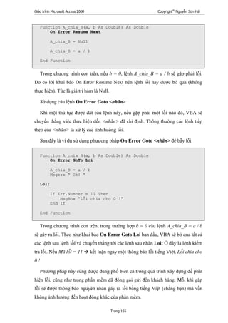 Giáo trình Microsoft Access 2000 Copyright®
Nguyễn Sơn Hải
Trang 155
Function A_chia_B(a, b As Double) As Double
On Error Resume Next
A_chia_B = Null
A_chia_B = a / b
End Function
Trong chương trình con trên, nếu b = 0, lệnh A_chia_B = a / b sẽ gặp phải lỗi.
Do có lời khai báo On Error Resume Next nên lệnh lỗi này được bỏ qua (không
thực hiện). Tức là giá trị hàm là Null.
Sử dụng câu lệnh On Error Goto <nhãn>
Khi một thủ tục được đặt câu lệnh này, nếu gặp phải một lỗi nào đó, VBA sẽ
chuyển thẳng việc thực hiện đến <nhãn> đã chỉ định. Thông thường các lệnh tiếp
theo của <nhãn> là xử lý các tính huống lỗi.
Sau đây là ví dụ sử dụng phưưong pháp On Error Goto <nhãn> để bẫy lỗi:
Function A_chia_B(a, b As Double) As Double
On Error GoTo Loi
A_chia_B = a / b
Msgbox “ Ok! “
Loi:
If Err.Number = 11 Then
MsgBox "Lỗi chia cho 0 !"
End If
End Function
Trong chương trình con trên, trong trường hợp b = 0 câu lệnh A_chia_B = a / b
sẽ gây ra lỗi. Theo như khai báo On Error Goto Loi ban đầu, VBA sẽ bỏ qua tất cả
các lệnh sau lệnh lỗi và chuyển thẳng tới các lệnh sau nhãn Loi: Ở đây là lệnh kiểm
tra lỗi. Nếu Mã lỗi = 11 kết luận ngay một thông báo lỗi tiếng Việt. Lỗi chia cho
0 !
Phương pháp này cũng được dùng phổ biến cả trong quá trình xây dựng để phát
hiện lỗi, cũng như trong phần mềm đã đóng gói gửi đến khách hàng. Mỗi khi gặp
lỗi sẽ được thông báo nguyên nhân gây ra lỗi bằng tiếng Việt (chẳng hạn) mà vẫn
không ảnh hưởng đến hoạt động khác của phần mềm.
 