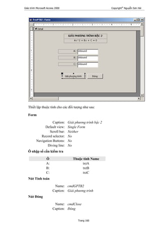 Giáo trình Microsoft Access 2000 Copyright®
Nguyễn Sơn Hải
Trang 160
Thiết lập thuộc tính cho các đối tượng như sau:
Form
Caption: Giải phương trình bậc 2
Default view: Single Form
Scroll bar: Neither
Record selector: No
Navigation Buttons: No
Diving line: No
Ô nhập số cần kiểm tra
Ô Thuộc tính Name
A: txtA
B: txtB
C: txtC
Nút Tính toán
Name: cmdGPTB2
Caption: Giải phương trình
Nút Đóng
Name: cmdClose
Caption: Đóng
 