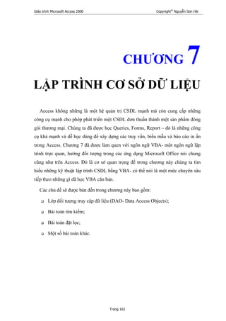 Giáo trình Microsoft Access 2000 Copyright®
Nguyễn Sơn Hải
Trang 162
CHƯƠNG 7
LẬP TRÌNH CƠ SỞ DỮ LIỆU
Access không những là một hệ quản trị CSDL mạnh mà còn cung cấp những
công cụ mạnh cho phép phát triển một CSDL đơn thuần thành một sản phẩm đóng
gói thương mại. Chúng ta đã được học Queries, Forms, Report – đó là những công
cụ khá mạnh và dễ học dùng để xây dựng các truy vấn, biểu mẫu và báo cáo in ấn
trong Access. Chương 7 đã được làm quen với ngôn ngữ VBA- một ngôn ngữ lập
trình trực quan, hướng đối tượng trong các ứng dụng Microsoft Office nói chung
cũng như trên Access. Đó là cơ sở quan trọng để trong chương này chúng ta tìm
hiểu những kỹ thuật lập trình CSDL bằng VBA- có thể nói là một mức chuyên sâu
tiếp theo những gì đã học VBA căn bản.
Các chủ đề sẽ được bàn đến trong chương này bao gồm:
Lớp đối tượng truy cập dữ liệu (DAO- Data Access Objects);
Bài toán tìm kiếm;
Bài toán đặt lọc;
Một số bài toán khác.
 