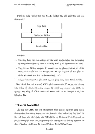 Giáo trình Microsoft Access 2000 Copyright®
Nguyễn Sơn Hải
Trang 164
Trước khi bước vào học lập trình CSDL, các bạn hãy xem cách thức làm việc
như thế nào?
Trong đó:
- Tầng ứng dụng: bao gồm những giao diện người sử dụng cũng như những công
cụ đơn giản mà người lập trình có thể dùng để xử lý dữ liệu theo các bài toán;
- Tầng Kết nối dữ liệu: bao gồm tập hợp các công cụ, phương thức để kết nối tới
những dữ liệu cần làm việc trong CSDL. Ở đây, tầng kết nối bao gồm các
chuẩn Microsoft Jet 4.0 và các lớp đối tượng DAO;
- Tầng Cơ sở dữ liệu: bao gồm các bảng, các query trong cơ sở dữ liệu thực tại.
Như vậy để lập trình trên một CSDL phải sử dụng các đối tượng, các phương
thức ở tầng kết nối như là những công cụ để có thể truy cập được vào CSDL tác
nghiệp xử lý. Tầng kết nối đó chính là Jet 4.0 và DAO 3.6 mà chúng ta sẽ được tìm
hiểu dưới đây.
1.1 Lớp đối tượng DAO
Cấu trúc một CSDL bao gồm nhiều thành phần, đòi hỏi lập trình cũng cần có
những thành phần tương ứng để làm việc. Lớp các thành phần tương ứng để có thể
lập trình được trên toàn bộ cấu trúc CSDL là lớp các đối tượng DAO. Chúng có tên
gọi, có những tập thuộc tính, các phương thức làm việc và có quan hệ mật thiết với
nhau. Cây phân cấp lớp các đối tượng DAO sau đây thể hiện điều đó:
Cơ sở dữ liệu
Các kết nối dữ liệu
Ứng dụng
 