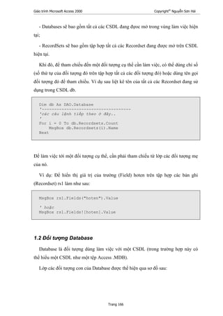 Giáo trình Microsoft Access 2000 Copyright®
Nguyễn Sơn Hải
Trang 166
- Databases sẽ bao gồm tất cả các CSDL đang đựoc mở trong vùng làm việc hiện
tại;
- RecordSets sẽ bao gồm tập hợp tất cả các Recordset đang được mở trên CSDL
hiện tại.
Khi đó, để tham chiếu đến một đối tượng cụ thể cần làm việc, có thể dùng chỉ số
(số thứ tự của đối tượng đó trên tập hợp tất cả các đối tượng đó) hoặc dùng tên gọi
đối tượng đó để tham chiếu. Ví dụ sau liệt kê tên của tất cả các Recordset đang sử
dụng trong CSDL db.
Dim db As DAO.Database
'------------------------------------
'các câu lệnh tiếp theo ở đây..
'
For i = 0 To db.Recordsets.Count
MsgBox db.Recordsets(i).Name
Next
Để làm việc tới một đối tượng cụ thể, cần phải tham chiếu từ lớp các đối tượng mẹ
của nó.
Ví dụ: Để hiển thị giá trị của trường (Field) hoten trên tập hợp các bản ghi
(Recordset) rs1 làm như sau:
MsgBox rs1.Fields("hoten").Value
' hoặc
MsgBox rs1.Fields![hoten].Value
1.2 Đối tượng Database
Database là đối tượng dùng làm việc với một CSDL (trong trường hợp này có
thể hiểu một CSDL như một tệp Access .MDB).
Lớp các đối tượng con của Database được thể hiện qua sơ đồ sau:
 