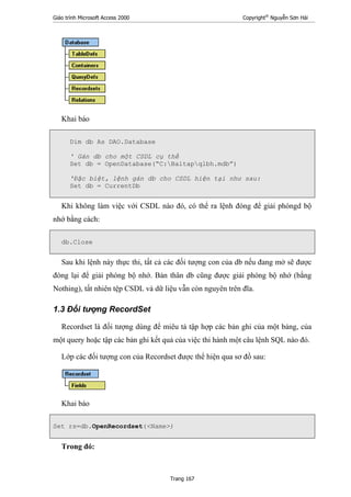 Giáo trình Microsoft Access 2000 Copyright®
Nguyễn Sơn Hải
Trang 167
Khai báo
Dim db As DAO.Database
' Gán db cho một CSDL cụ thể
Set db = OpenDatabase(“C:Baitapqlbh.mdb”)
'Đặc biệt, lệnh gán db cho CSDL hiện tại như sau:
Set db = CurrentDb
Khi không làm việc với CSDL nào đó, có thể ra lệnh đóng để giải phóngd bộ
nhớ bằng cách:
db.Close
Sau khi lệnh này thực thi, tất cả các đối tượng con của db nếu đang mở sẽ được
đóng lại để giải phóng bộ nhớ. Bản thân db cũng được giải phóng bộ nhớ (bằng
Nothing), tất nhiên tệp CSDL và dữ liệu vẫn còn nguyên trên đĩa.
1.3 Đối tượng RecordSet
Recordset là đối tượng dùng để miêu tả tập hợp các bản ghi của một bảng, của
một query hoặc tập các bản ghi kết quả của việc thi hành một câu lệnh SQL nào đó.
Lớp các đối tượng con của Recordset được thể hiện qua sơ đồ sau:
Khai báo
Set rs=db.OpenRecordset(<Name>)
Trong đó:
 