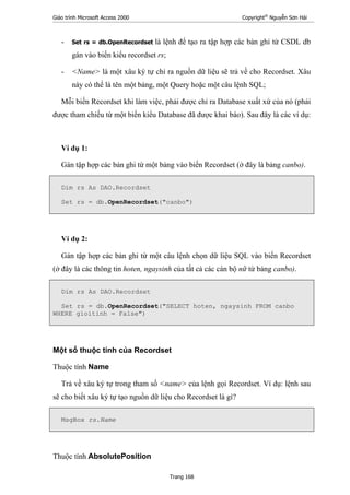 Giáo trình Microsoft Access 2000 Copyright®
Nguyễn Sơn Hải
Trang 168
- Set rs = db.OpenRecordset là lệnh để tạo ra tập hợp các bản ghi từ CSDL db
gán vào biến kiểu recordset rs;
- <Name> là một xâu ký tự chỉ ra nguồn dữ liệu sẽ trả về cho Recordset. Xâu
này có thể là tên một bảng, một Query hoặc một câu lệnh SQL;
Mỗi biến Recordset khi làm việc, phải được chỉ ra Database xuất xứ của nó (phải
được tham chiếu từ một biến kiểu Database đã được khai báo). Sau đây là các ví dụ:
Ví dụ 1:
Gán tập hợp các bản ghi từ một bảng vào biến Recordset (ở đây là bảng canbo).
Dim rs As DAO.Recordset
Set rs = db.OpenRecordset("canbo")
Ví dụ 2:
Gán tập hợp các bản ghi từ một câu lệnh chọn dữ liệu SQL vào biến Recordset
(ở đây là các thông tin hoten, ngaysinh của tất cả các cán bộ nữ từ bảng canbo).
Dim rs As DAO.Recordset
Set rs = db.OpenRecordset("SELECT hoten, ngaysinh FROM canbo
WHERE gioitinh = False")
Một số thuộc tính của Recordset
Thuộc tính Name
Trả về xâu ký tự trong tham số <name> của lệnh gọi Recordset. Ví dụ: lệnh sau
sẽ cho biết xâu ký tự tạo nguồn dữ liệu cho Recordset là gì?
MsgBox rs.Name
Thuộc tính AbsolutePosition
 