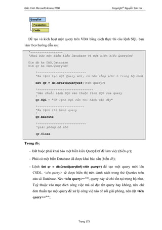 Giáo trình Microsoft Access 2000 Copyright®
Nguyễn Sơn Hải
Trang 173
Để tạo và kích hoạt một query trên VBA bằng cách thực thi câu lệnh SQL bạn
làm theo hướng dẫn sau:
'------------------
'Khai báo một biến kiểu Database và một biến kiểu QueryDef
Dim db As DAO.Database
Dim qr As DAO.QueryDef
'---------------------------
'Ra lệnh tạo một Query mới, có tên rỗng (chỉ ở trong bộ nhớ)
Set qr = db.CreateQueryDef(<tên query>)
'-------------------------------
'Gán chuỗi lệnh SQL vào thuộc tính SQL của query
'
qr.SQL = "Gõ lệnh SQL cần thi hành vào đây"
'--------------------------
'Ra lệnh thi hành query
'
qr.Execute
'---------------------------
'giải phóng bộ nhớ
qr.Close
Trong đó:
- Bắt buộc phải khai báo một biến kiểu QueryDef để làm việc (biến qr);
- Phải có một biến Database đã được khai báo sẵn (biến db);
- Lệnh Set qr = db.CreatQueryDef(<tên query>) để tạo một query mới lên
CSDL. <tên query> sẽ được hiển thị trên danh sách trong thẻ Queries trên
cửa sổ Database. Nếu <tên query>="", query này sẽ chỉ tồn tại trong bộ nhớ.
Tuỳ thuộc vào mục đích công việc mà có đặt tên query hay không, nếu chỉ
đơn thuần tạo một query để xử lý công việ nào đó rồi giải phóng, nên đặt <tên
query>="";
 