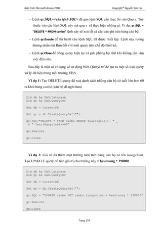 Giáo trình Microsoft Access 2000 Copyright®
Nguyễn Sơn Hải
Trang 174
- Lệnh qr.SQL=<câu lệnh SQL> để gán lệnh SQL cần thực thi vào Query. Tuỳ
thuộc vào câu lệnh SQL này mà query sẽ thực hiện những gì. Ví dụ: qr.SQL =
"DELETE * FROM canbo" lệnh này sẽ xoá tất cả các bản ghi trên bảng cán bộ;
- Lệnh qr.Excute để thi hành câu lệnh SQL đã được thiết lập. Lệnh này tương
đương nhấn nút Run đối với một query trên chế độ thiết kế;
- Lệnh qr.Close để đóng query hiện tại và giải phóng bộ nhỡ khi không cần làm
việc đến nữa.
Sau đây là một số ví dụng về sử dụng biến QueryDef để tạo ra một số loại query
xử lý dữ liệu trong môi trường VBA.
Ví dụ 1: Tạo DELETE query để xoá danh sách những cán bộ có tuổi lớn hơn 60
ra khỏi bảng canbo (cán bộ đã nghỉ hưu)
Dim db As DAO.Database
Dim qr As DAO.QueryDef
Set db = CurrentDb
Set qr = db.CreateQueryDef("")
qr.SQL="DELETE * FROM canbo WHERE Year(Date())- " _
& " Year(Ngaysinh)>=60"
qr.Execute
qr.Close
Ví dụ 2: Giả sử đã thêm một trường mới trên bảng cán bộ có tên luongchinh.
Tạo UPDATE query để tính giá trị cho trường này = hesoluong * 290000.
Dim db As DAO.Database
Dim qr As DAO.QueryDef
Set db = CurrentDb
Set qr = db.CreateQueryDef("")
qr.SQL = "UPDATE canbo SET canbo.luongchinh = hesoluong * 290000"
qr.Execute
qr.Close
 