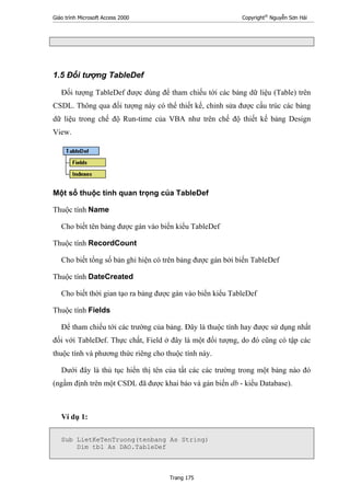 Giáo trình Microsoft Access 2000 Copyright®
Nguyễn Sơn Hải
Trang 175
1.5 Đối tượng TableDef
Đối tượng TableDef được dùng để tham chiếu tới các bảng dữ liệu (Table) trên
CSDL. Thông qua đối tượng này có thể thiết kế, chỉnh sửa được cấu trúc các bảng
dữ liệu trong chế độ Run-time của VBA như trên chế độ thiết kế bảng Design
View.
Một số thuộc tính quan trọng của TableDef
Thuộc tính Name
Cho biết tên bảng được gán vào biến kiểu TableDef
Thuộc tính RecordCount
Cho biết tổng số bản ghi hiện có trên bảng được gán bởi biến TableDef
Thuộc tính DateCreated
Cho biết thời gian tạo ra bảng được gán vào biển kiểu TableDef
Thuộc tính Fields
Để tham chiếu tới các trường của bảng. Đây là thuộc tính hay được sử dụng nhất
đối với TableDef. Thực chất, Field ở đây là một đối tượng, do đó cũng có tập các
thuộc tính và phương thức riêng cho thuộc tính này.
Dưới đây là thủ tục hiển thị tên của tất các các trường trong một bảng nào đó
(ngầm định trên một CSDL đã được khai báo và gán biến db - kiểu Database).
Ví dụ 1:
Sub LietKeTenTruong(tenbang As String)
Dim tbl As DAO.TableDef
 