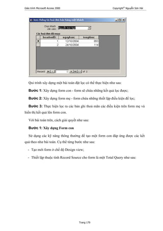 Giáo trình Microsoft Access 2000 Copyright®
Nguyễn Sơn Hải
Trang 179
Qui trình xây dựng một bài toán đặt lọc có thể thực hiện như sau:
Bước 1: Xây dựng form con - form sẽ chứa những kết quả lọc được;
Bước 2: Xây dựng form mẹ - form chứa những thiết lập điều kiện để lọc;
Bước 3: Thực hiện lọc ra các bản ghi thoả mãn các điều kiện trên form mẹ và
hiển thị kết quả lên form con.
Với bài toán trên, cách giải quyết như sau:
Bước 1: Xây dựng Form con
Sử dụng các kỹ năng thông thường để tạo một form con đáp ứng được các kết
quả theo như bài toán. Cụ thể từng bước như sau:
- Tạo mới form ở chế độ Design view;
- Thiết lập thuộc tính Record Source cho form là một Total Query như sau:
 