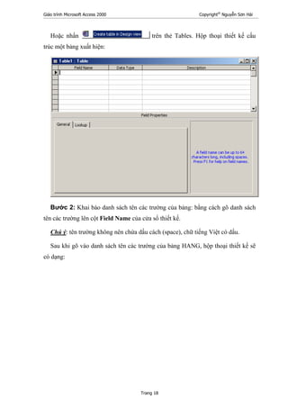 Giáo trình Microsoft Access 2000 Copyright®
Nguyễn Sơn Hải
Trang 18
Hoặc nhấn trên thẻ Tables. Hộp thoại thiết kế cấu
trúc một bảng xuất hiện:
Bước 2: Khai báo danh sách tên các trường của bảng: bằng cách gõ danh sách
tên các trường lên cột Field Name của cửa sổ thiết kế.
Chú ý: tên trường không nên chứa dấu cách (space), chữ tiếng Việt có dấu.
Sau khi gõ vào danh sách tên các trường của bảng HANG, hộp thoại thiết kế sẽ
có dạng:
 