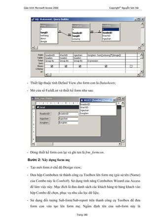 Giáo trình Microsoft Access 2000 Copyright®
Nguyễn Sơn Hải
Trang 180
- Thiết lập thuộc tính Defaul View cho form con là Datasheets;
- Mở cửa sổ FieldList và thiết kế form như sau:
- Đóng thiết kế form con lại và ghi ten là frm_formcon.
Bước 2: Xây dựng form mẹ
- Tạo mới form ở chế độ Design view;
- Đưa hộp Combobox từ thành công cụ Toolbox lên form mẹ (giả sử tên (Name)
của Combo này là Combo0). Sử dụng tính năng Combobox Wizard của Access
để làm việc này. Mục đích là đưa danh sách các khách hàng từ bảng khach vào
hộp Combo để chọn, phục vụ nhu cầu lọc dữ liệu;
- Sử dụng đối tượng Sub-form/Sub-report trên thanh công cụ Toolbox để đưa
form con vừa tạo lên form mẹ. Ngầm định tên của sub-form này là
 