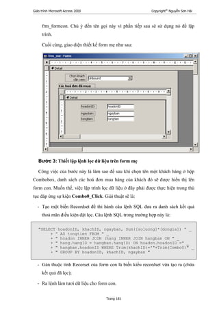 Giáo trình Microsoft Access 2000 Copyright®
Nguyễn Sơn Hải
Trang 181
frm_formcon. Chú ý đến tên gọi này vì phần tiếp sau sẽ sử dụng nó để lập
trình.
Cuối cùng, giao diện thiết kế form mẹ như sau:
Bước 3: Thiết lập lệnh lọc dữ liệu trên form mẹ
Công việc của bước này là làm sao để sau khi chọn tên một khách hàng ở hộp
Combobox, danh sách các hoá đơn mua hàng của khách đó sẽ được hiển thị lên
form con. Muốn thế, việc lập trình lọc dữ liệu ở đây phải được thực hiện trong thủ
tục đáp ứng sự kiện Combo0_Click. Giải thuật sẽ là:
- Tạo một biến Recordset để thi hành câu lệnh SQL đưa ra danh sách kết quả
thoả mãn điều kiện đặt lọc. Câu lệnh SQL trong trường hợp này là:
"SELECT hoadonID, khachID, ngayban, Sum([soluong]*[dongia]) “ _
+ ” AS tongtien FROM " _
+ " hoadon INNER JOIN (hang INNER JOIN hangban ON " _
+ " hang.hangID = hangban.hangID) ON hoadon.hoadonID =" _
+ " hangban.hoadonID WHERE Trim(khachID)='"+Trim(Combo0)" _
+ " GROUP BY hoadonID, khachID, ngayban "
- Gán thuộc tính Recorset của form con là biến kiểu recordset vừa tạo ra (chứa
kết quả đã lọc);
- Ra lệnh làm tươi dữ liệu cho form con.
 