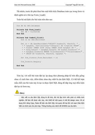 Giáo trình Microsoft Access 2000 Copyright®
Nguyễn Sơn Hải
Trang 182
Tất nhiên, trước đó phải khai báo một biến kiểu Database toàn cục trong form và
định nghĩa nó ở thủ tục Form_Load()
Toàn bộ mã lệnh cho bài toán trên như sau:
Dim db As DAO.Database
Private Sub Form_Load()
Set db = CurrentDb
End Sub
Private Sub Combo0_Click()
Dim rs As DAO.Recordset
Set rs = db.OpenRecordset("SELECT hoadonID, khachID, " _
+ " ngayban, Sum([soluong]*[dongia]) AS tongtien FROM" _
+ " hoadon INNER JOIN (hang INNER JOIN hangban ON " _
+ " hang.hangID = hangban.hangID) ON hoadon.hoadonID =" _
+ " hangban.hoadonID WHERE Trim(khachID)='"+Trim(Combo0)" _
+ " GROUP BY hoadonID, khachID, ngayban ")
Set frm_formcon.Form.Recordset = rs
frm_formcon.Requery
End Sub
Tóm lại, với mỗi bài toán đặt lọc áp dụng theo phương pháp kể trên đều giống
nhau về cách làm việc, điểm khác nhau duy nhất là câu lệnh SQL. Có thể kết luận
mấu chốt của bài toán này là tạo ra được lệnh SQL đúng để đáp ứng mọi điều kiện
đặt lọc từ form mẹ.
Chú ý
Việc viết ra câu lệnh SQL đúng là rất khó, đòi hỏi lập trình viên phải có nhiều kinh
nghiệm. Để làm tốt được việc này, nên thiết kế một query ở chế độ design view; rồi sử
dụng tính năng Copy, Paste để dán câu lệnh SQL mà query đã tạo lên nơi soạn thảo lệnh
VBA và chỉnh sửa cho phù hợp. Thông thường sửa mệnh đề WHERE của câu lệnh.
 