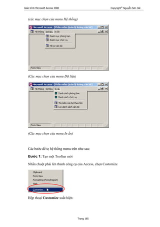 Giáo trình Microsoft Access 2000 Copyright®
Nguyễn Sơn Hải
Trang 185
(các mục chọn của menu Hệ thống)
(Các mục chọn của menu Dữ liệu)
(Các mục chọn của menu In ấn)
Các bước để tọ hệ thống menu trên như sau:
Bước 1: Tạo một Toolbar mới
Nhấn chuột phải lên thanh công cụ của Access, chọn Customize
Hộp thoại Customize xuất hiện:
 