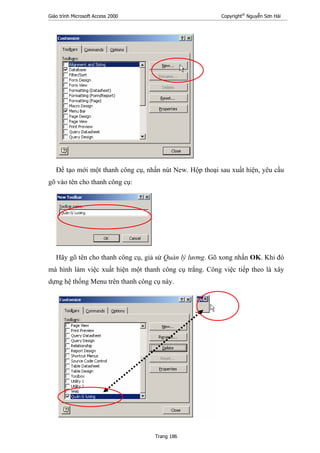 Giáo trình Microsoft Access 2000 Copyright®
Nguyễn Sơn Hải
Trang 186
Để tạo mới một thanh công cụ, nhấn nút New. Hộp thoại sau xuất hiện, yêu cầu
gõ vào tên cho thanh công cụ:
Hãy gõ tên cho thanh công cụ, giả sử Quản lý lương. Gõ xong nhấn OK. Khi đó
mà hình làm việc xuất hiện một thanh công cụ trắng. Công việc tiếp theo là xây
dựng hệ thống Menu trên thanh công cụ này.
 